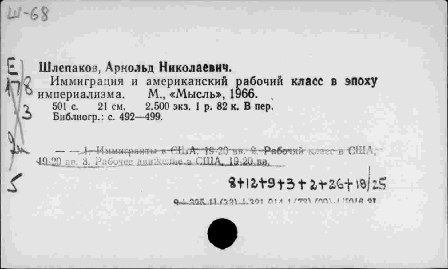 ﻿
I к
Шлепаков, Арнольд Николаевич.
Иммиграция и американский рабочий класс в эпоху империализма. М., «Мысль», 1966. ,
501 с. 21 см. 2.500 экз. 1 р. 82 к. В пер.
Библиогр.: с. 492—499.
---,4—'зя.- *—Рабочий . :гя-в -США, .дан с.ша ia.2û. »и. _
itl2»+9t3f
«кияок..п.тглло: ni л ?	та,с от